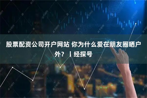 股票配资公司开户网站 你为什么爱在朋友圈晒户外？丨经探号