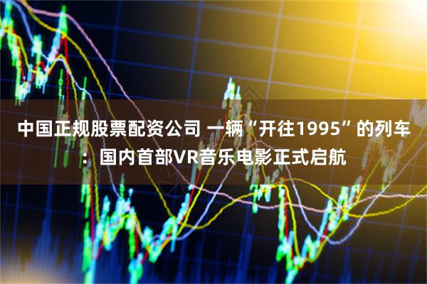 中国正规股票配资公司 一辆“开往1995”的列车：国内首部VR音乐电影正式启航