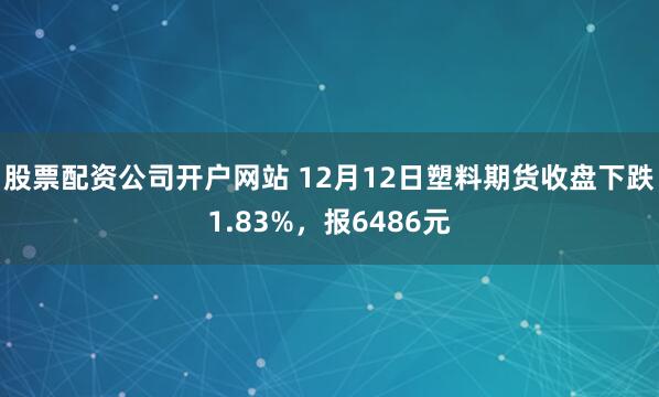股票配资公司开户网站 12月12日塑料期货收盘下跌1.83%，报6486元
