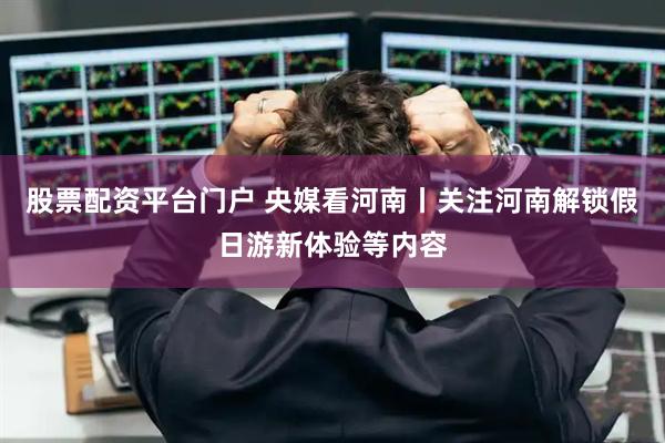 股票配资平台门户 央媒看河南丨关注河南解锁假日游新体验等内容