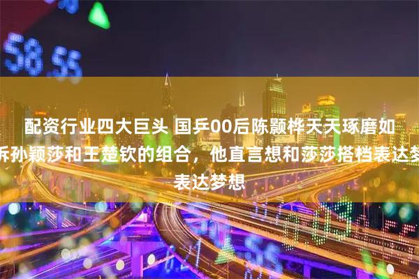 配资行业四大巨头 国乒00后陈颢桦天天琢磨如何拆孙颖莎和王楚钦的组合，他直言想和莎莎搭档表达梦想