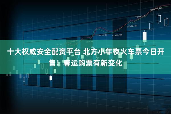 十大权威安全配资平台 北方小年夜火车票今日开售！春运购票有新变化