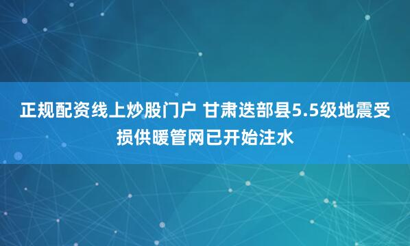 正规配资线上炒股门户 甘肃迭部县5.5级地震受损供暖管网已开始注水