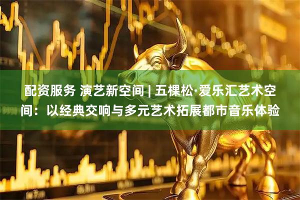 配资服务 演艺新空间 | 五棵松·爱乐汇艺术空间：以经典交响与多元艺术拓展都市音乐体验