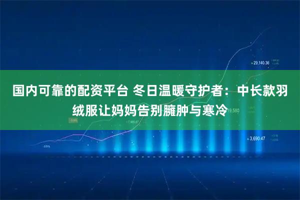 国内可靠的配资平台 冬日温暖守护者：中长款羽绒服让妈妈告别臃肿与寒冷