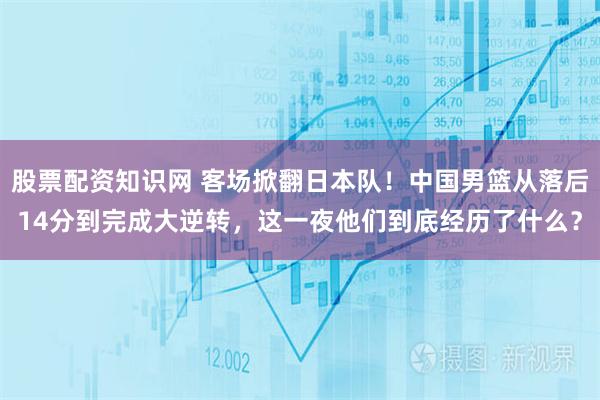 股票配资知识网 客场掀翻日本队！中国男篮从落后14分到完成大逆转，这一夜他们到底经历了什么？
