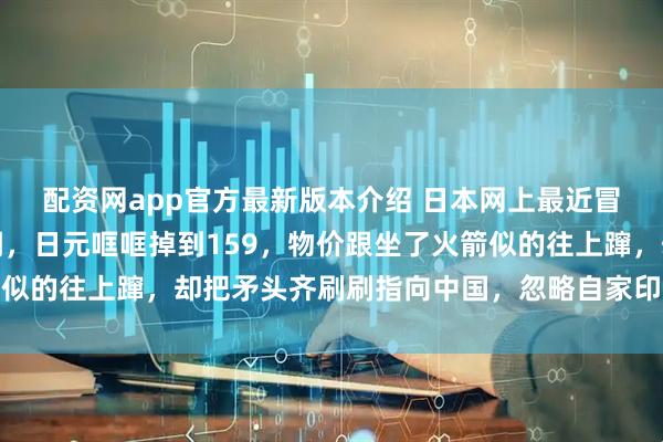 配资网app官方最新版本介绍 日本网上最近冒出一种特别拧巴的论调，日元哐哐掉到159，物价跟坐了火箭似的往上蹿，却把矛头齐刷刷指向中国，忽略自家印钞和政策失误