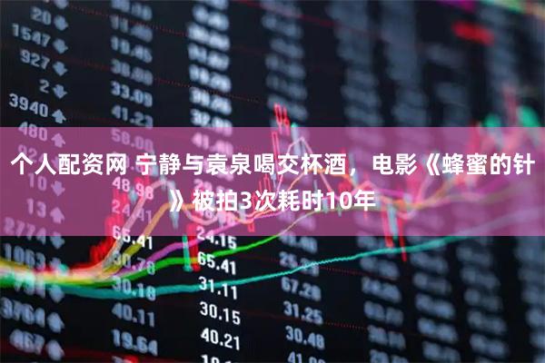 个人配资网 宁静与袁泉喝交杯酒，电影《蜂蜜的针》被拍3次耗时10年