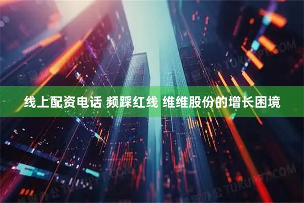 线上配资电话 频踩红线 维维股份的增长困境