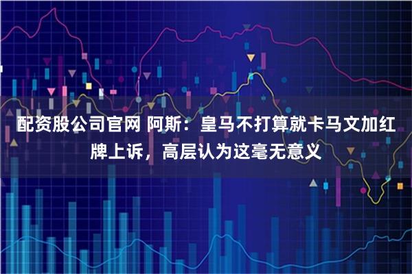 配资股公司官网 阿斯：皇马不打算就卡马文加红牌上诉，高层认为这毫无意义