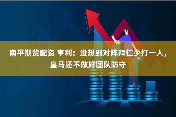 南平期货配资 亨利：没想到对阵拜仁少打一人，皇马还不做好团队防守